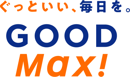 ぐっといい、毎日を。GOOD MAX!